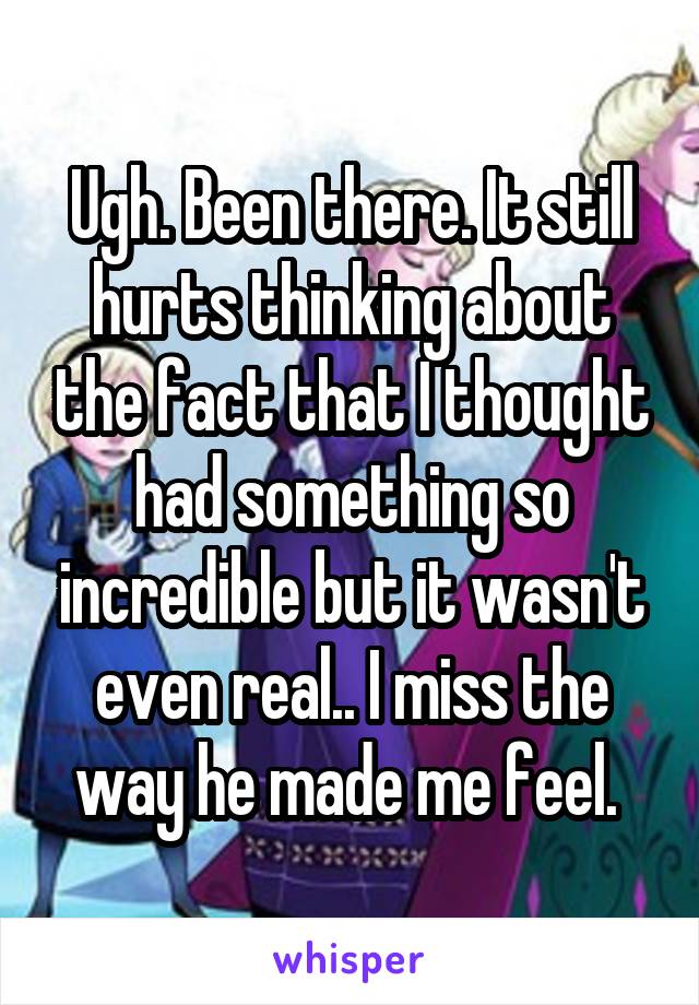 Ugh. Been there. It still hurts thinking about the fact that I thought had something so incredible but it wasn't even real.. I miss the way he made me feel. 