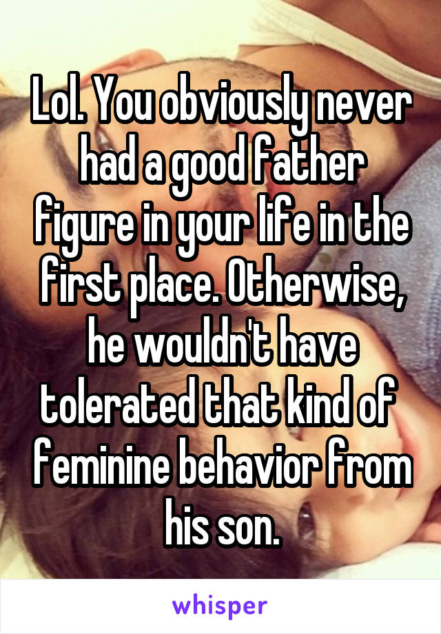 Lol. You obviously never had a good father figure in your life in the first place. Otherwise, he wouldn't have tolerated that kind of  feminine behavior from his son.
