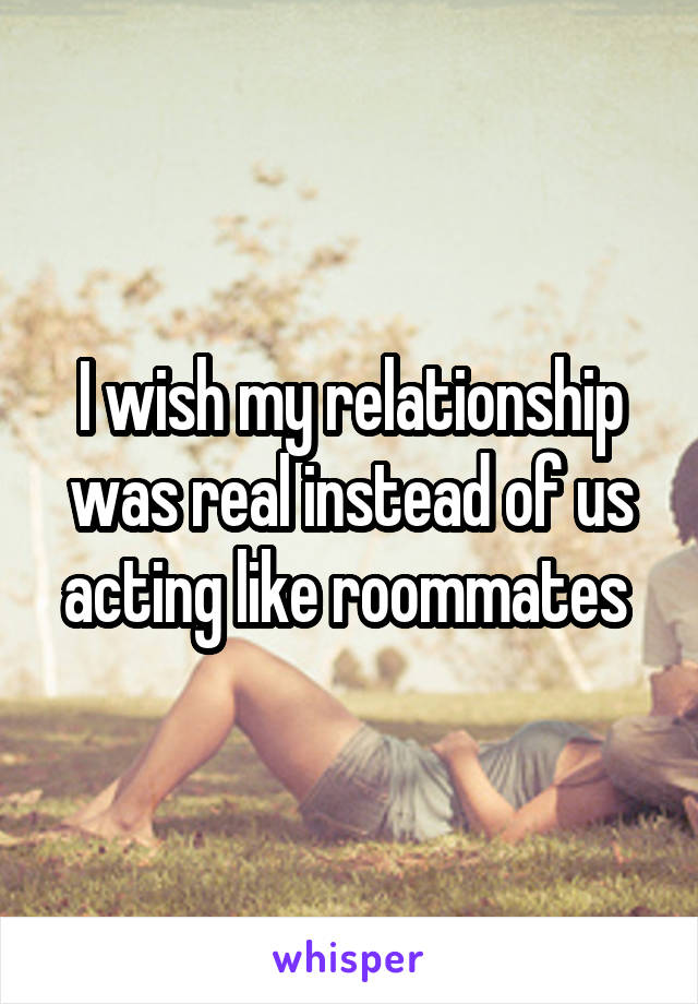 I wish my relationship was real instead of us acting like roommates 