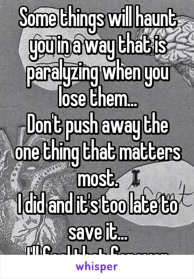 Some things will haunt you in a way that is paralyzing when you lose them...
Don't push away the one thing that matters most.
I did and it's too late to save it...
I'll feel that forever