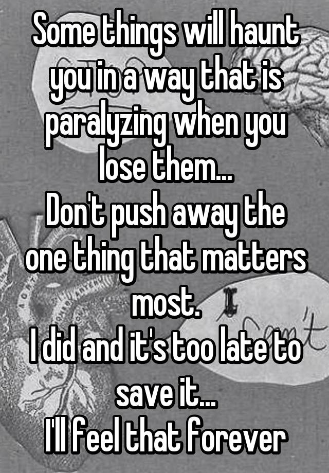 Some things will haunt you in a way that is paralyzing when you lose them...
Don't push away the one thing that matters most.
I did and it's too late to save it...
I'll feel that forever