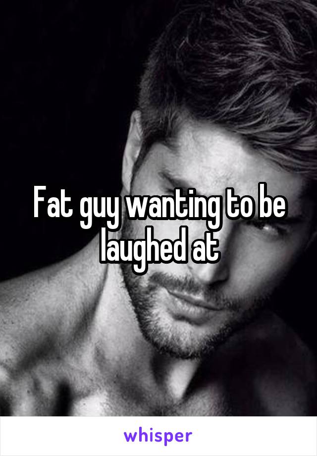 Fat guy wanting to be laughed at