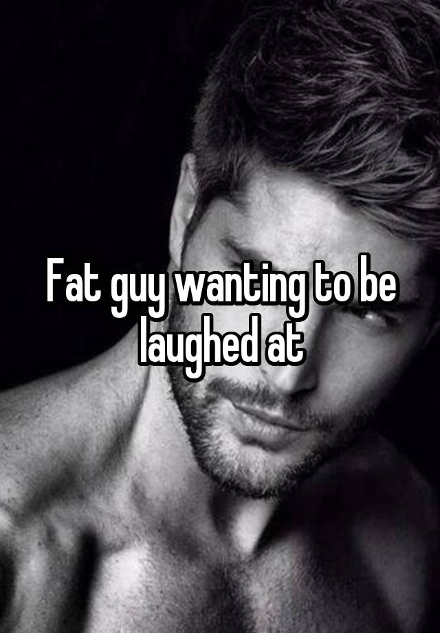 Fat guy wanting to be laughed at