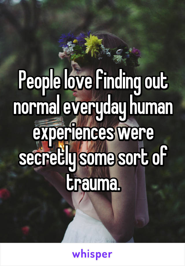 People love finding out normal everyday human experiences were secretly some sort of trauma.