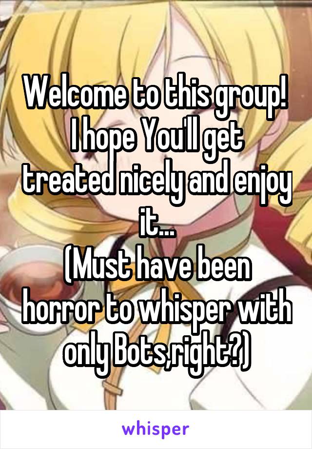Welcome to this group! 
I hope You'll get treated nicely and enjoy it...
(Must have been horror to whisper with only Bots,right?)