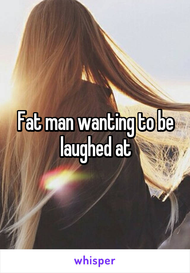 Fat man wanting to be laughed at