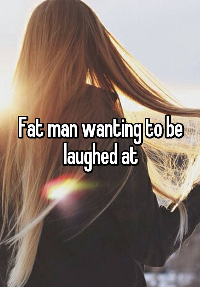 Fat man wanting to be laughed at