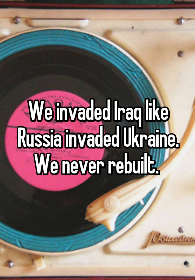 We invaded Iraq like Russia invaded Ukraine. We never rebuilt. 
