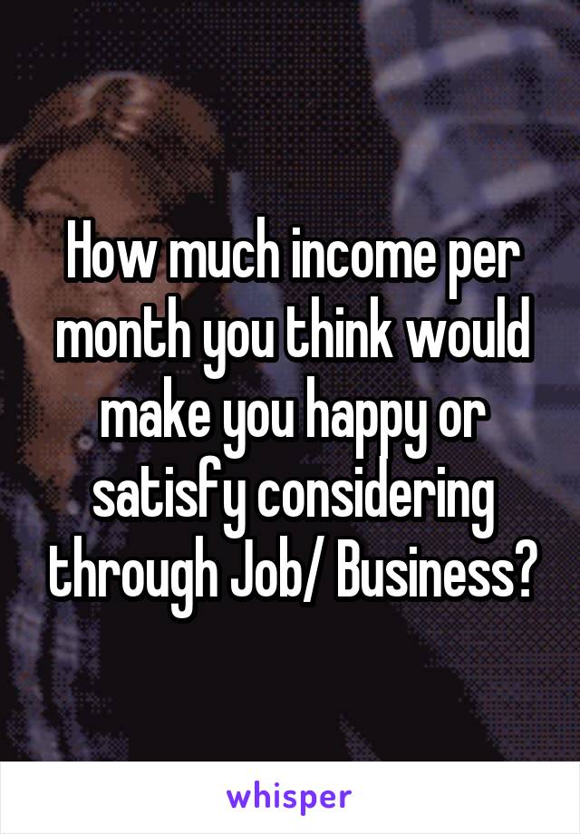 How much income per month you think would make you happy or satisfy considering through Job/ Business?