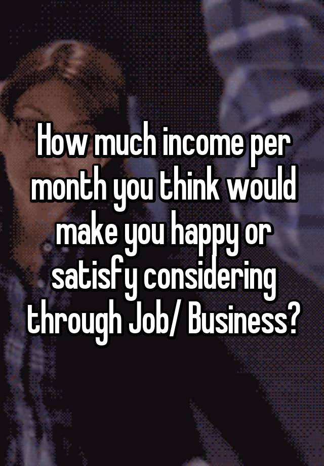 How much income per month you think would make you happy or satisfy considering through Job/ Business?