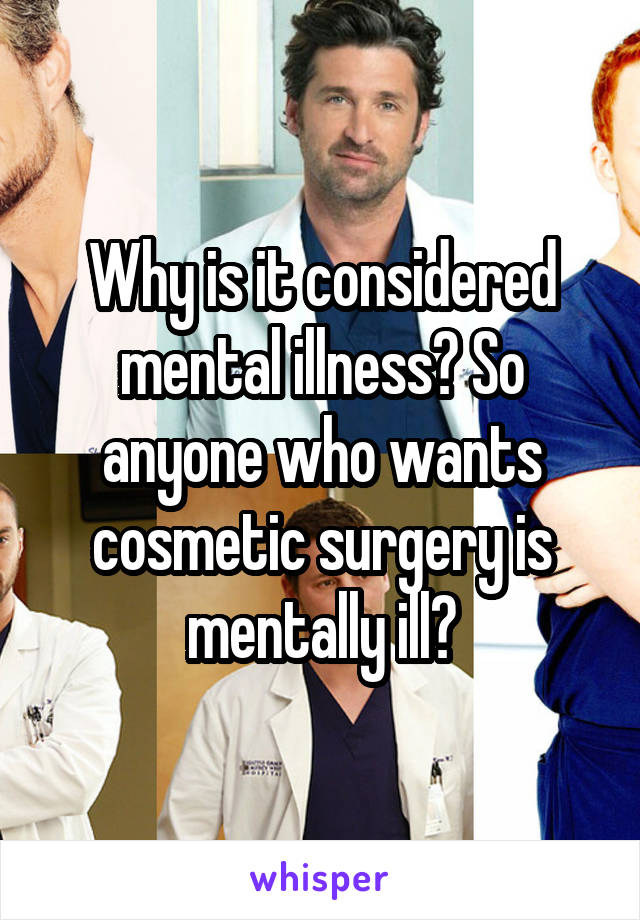 Why is it considered mental illness? So anyone who wants cosmetic surgery is mentally ill?