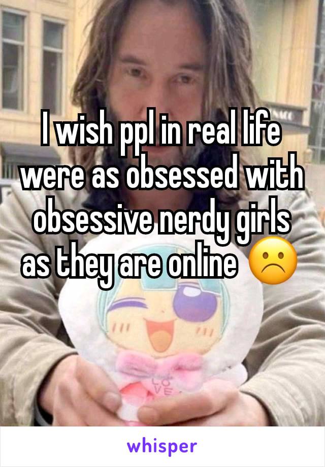 I wish ppl in real life were as obsessed with obsessive nerdy girls as they are online ☹️