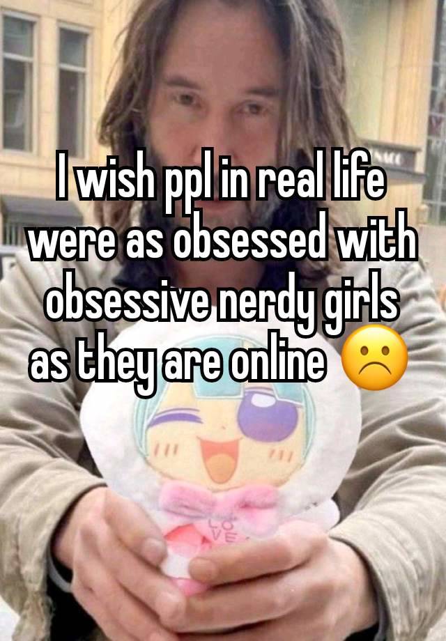 I wish ppl in real life were as obsessed with obsessive nerdy girls as they are online ☹️