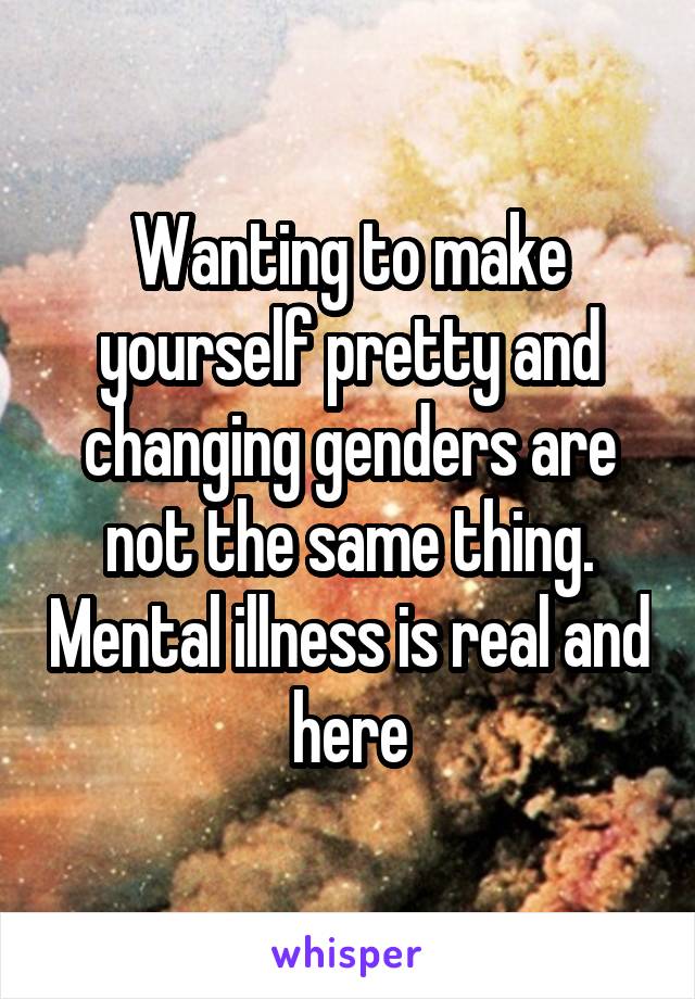 Wanting to make yourself pretty and changing genders are not the same thing. Mental illness is real and here