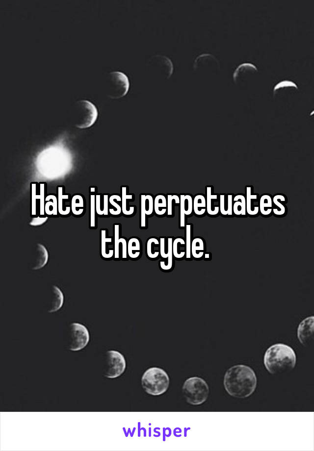 Hate just perpetuates the cycle. 