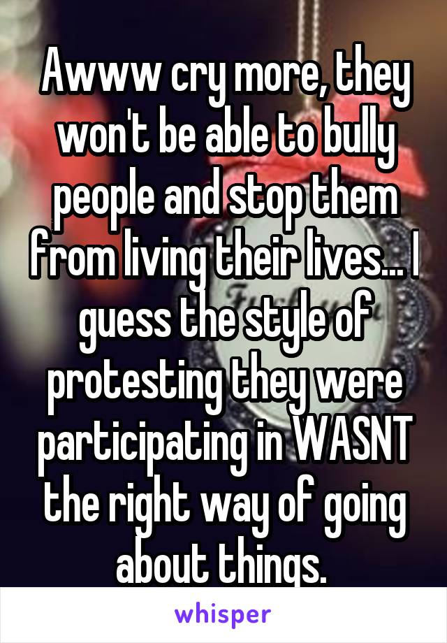 Awww cry more, they won't be able to bully people and stop them from living their lives... I guess the style of protesting they were participating in WASNT the right way of going about things. 