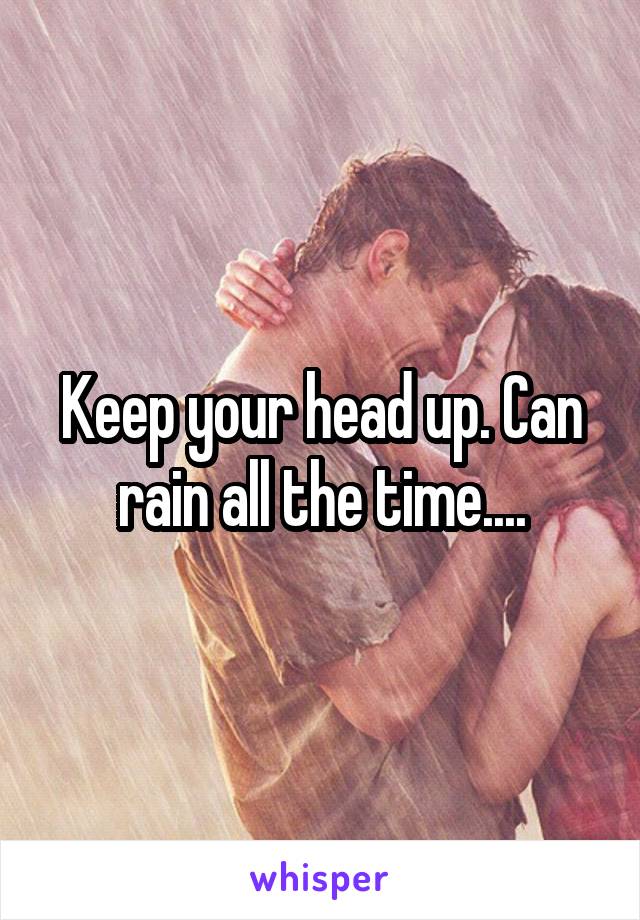 Keep your head up. Can rain all the time....