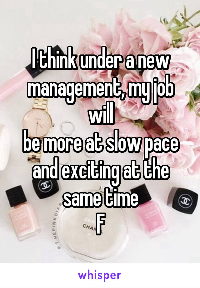 I think under a new management, my job will
be more at slow pace and exciting at the same time
F