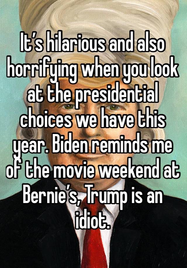 It’s hilarious and also horrifying when you look at the presidential choices we have this year. Biden reminds me of the movie weekend at Bernie’s, Trump is an idiot.