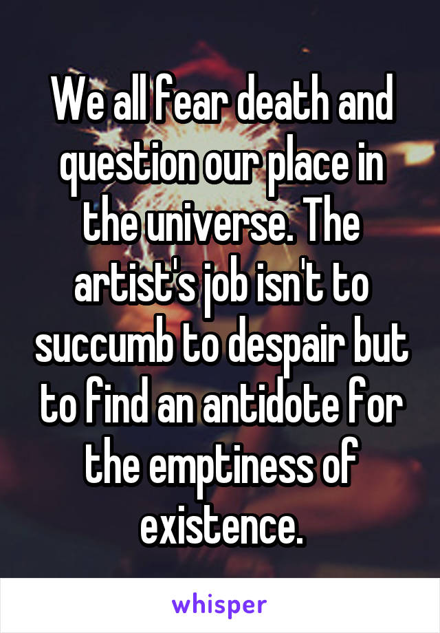 We all fear death and question our place in the universe. The artist's job isn't to succumb to despair but to find an antidote for the emptiness of existence.