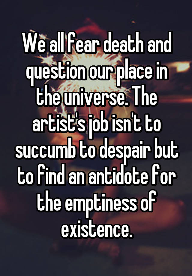 We all fear death and question our place in the universe. The artist's job isn't to succumb to despair but to find an antidote for the emptiness of existence.