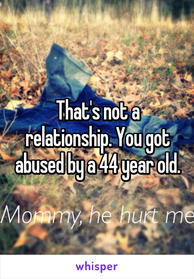 That's not a relationship. You got abused by a 44 year old.