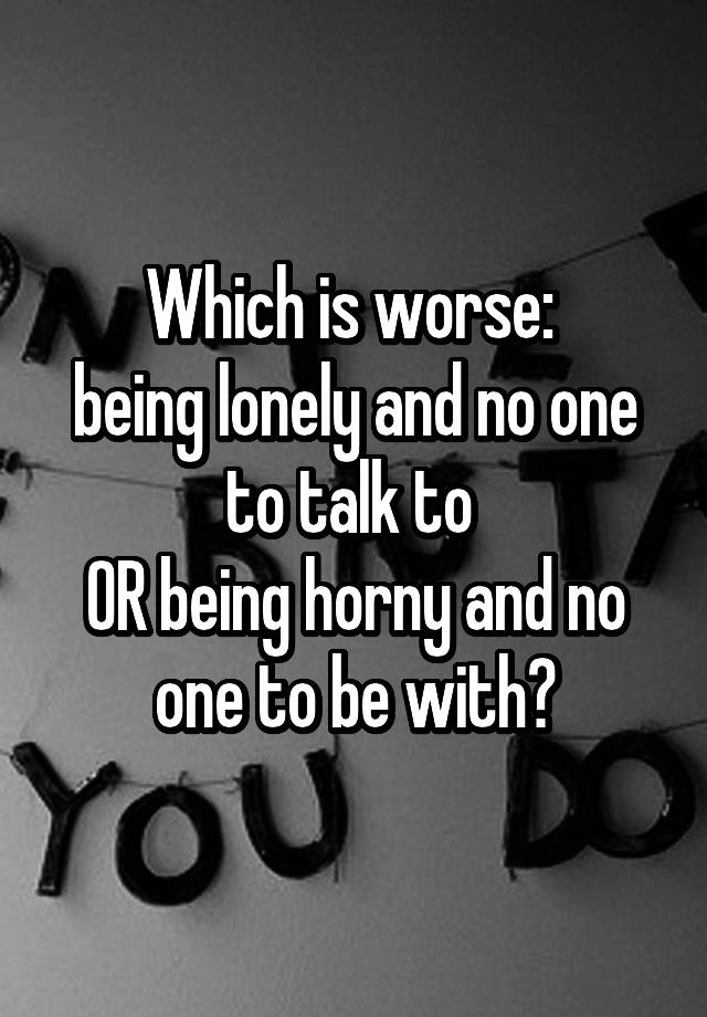 Which is worse: 
being lonely and no one to talk to 
OR being horny and no one to be with?