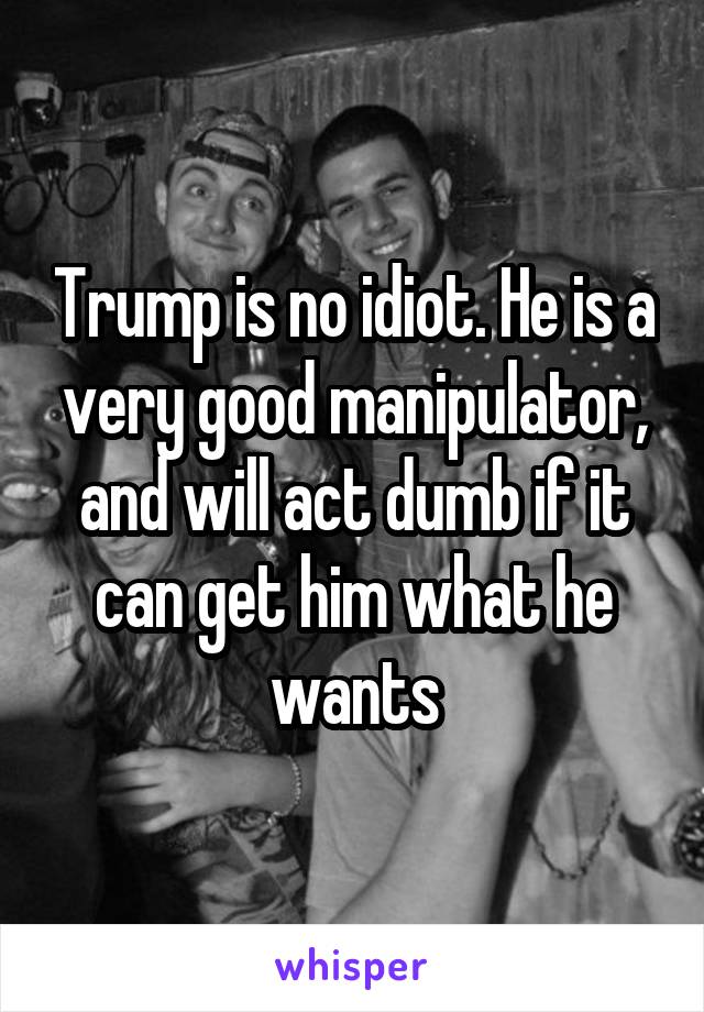 Trump is no idiot. He is a very good manipulator, and will act dumb if it can get him what he wants