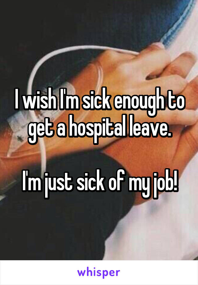 I wish I'm sick enough to get a hospital leave.

I'm just sick of my job!