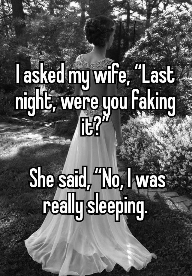 I asked my wife, “Last night, were you faking it?”

 She said, “No, I was really sleeping.