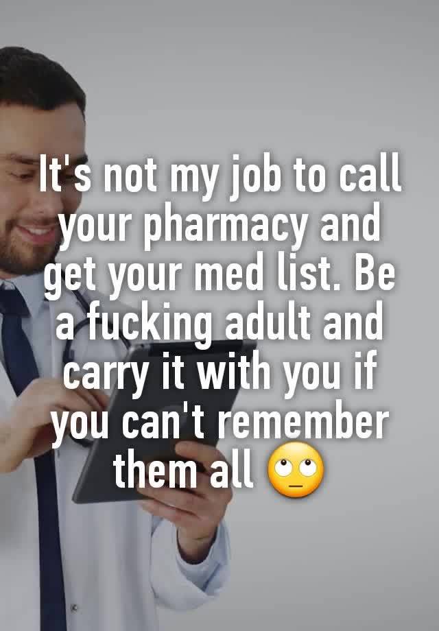 It's not my job to call your pharmacy and get your med list. Be a fucking adult and carry it with you if you can't remember them all 🙄