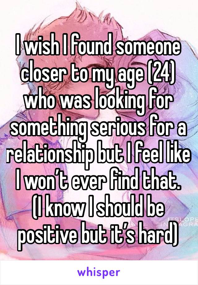 I wish I found someone  closer to my age (24) who was looking for something serious for a relationship but I feel like I won’t ever find that. 
(I know I should be positive but it’s hard) 