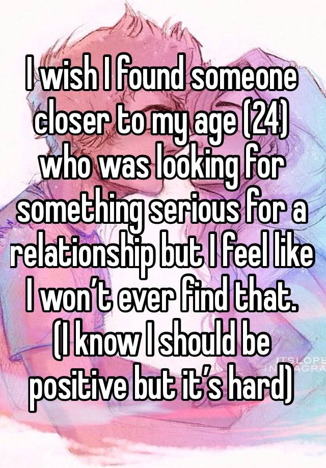 I wish I found someone  closer to my age (24) who was looking for something serious for a relationship but I feel like I won’t ever find that. 
(I know I should be positive but it’s hard) 