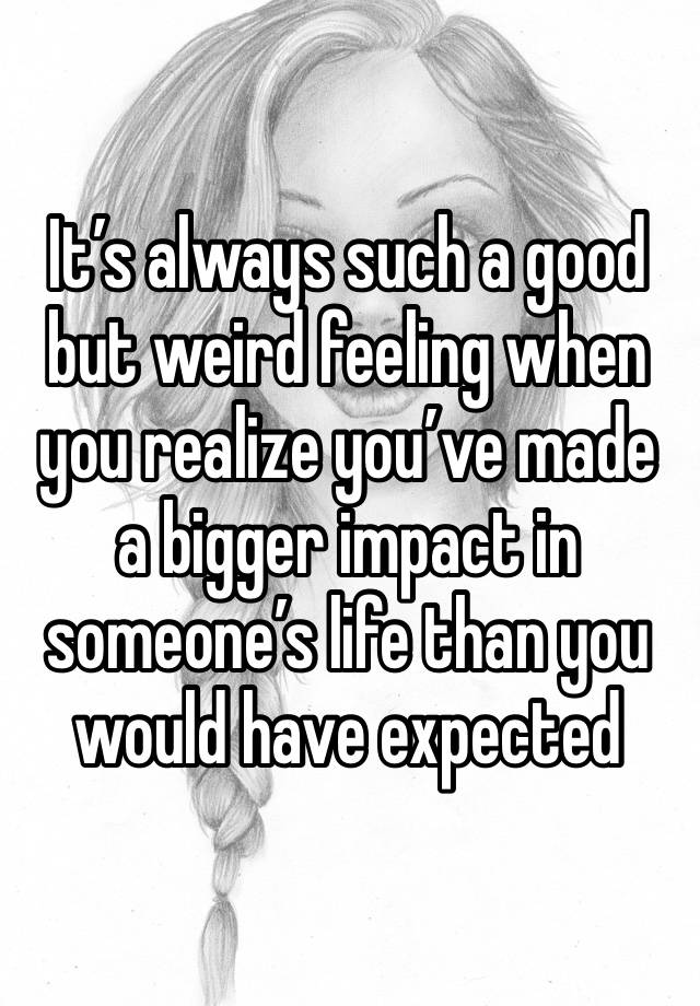 It’s always such a good but weird feeling when you realize you’ve made a bigger impact in someone’s life than you would have expected 