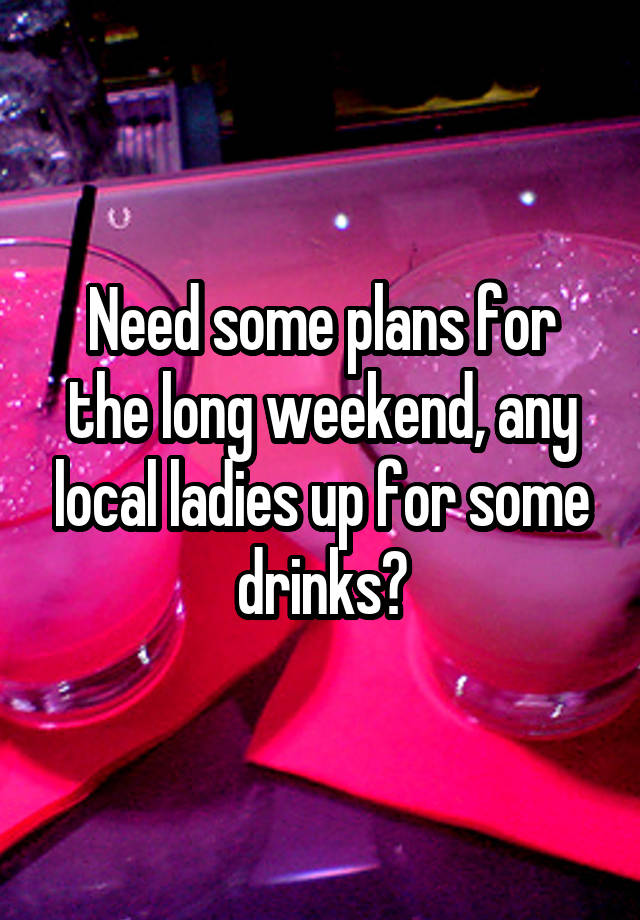 Need some plans for the long weekend, any local ladies up for some drinks?