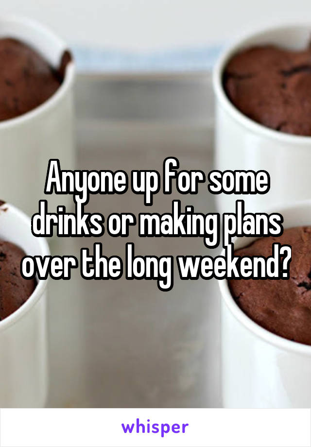 Anyone up for some drinks or making plans over the long weekend?