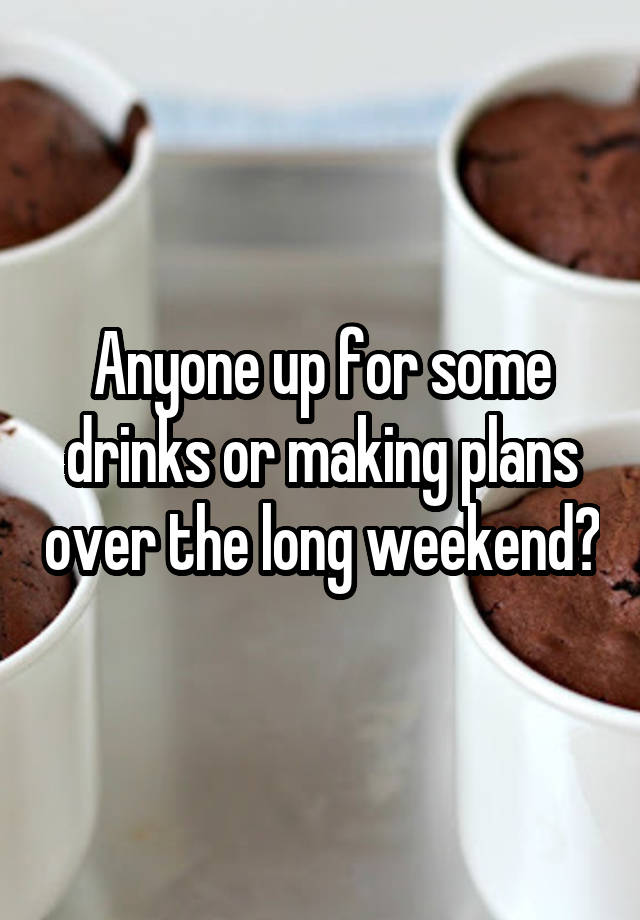 Anyone up for some drinks or making plans over the long weekend?