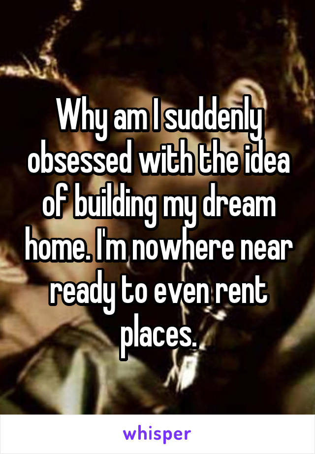 Why am I suddenly obsessed with the idea of building my dream home. I'm nowhere near ready to even rent places.