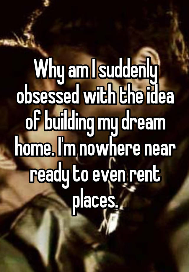 Why am I suddenly obsessed with the idea of building my dream home. I'm nowhere near ready to even rent places.