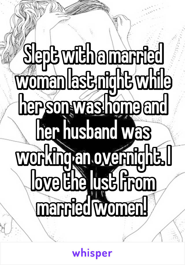 Slept with a married woman last night while her son was home and her husband was working an overnight. I love the lust from married women! 