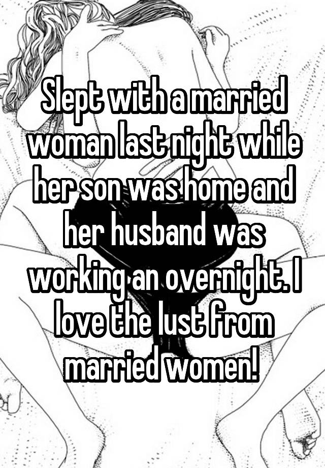 Slept with a married woman last night while her son was home and her husband was working an overnight. I love the lust from married women! 