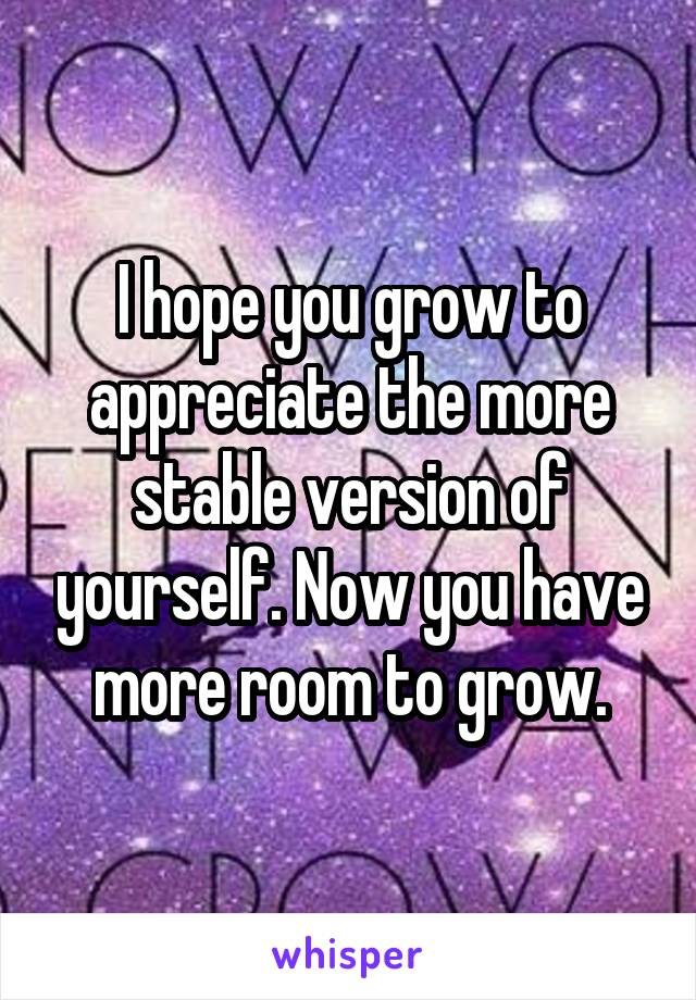 I hope you grow to appreciate the more stable version of yourself. Now you have more room to grow.