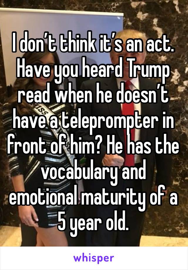 I don’t think it’s an act. Have you heard Trump read when he doesn’t have a teleprompter in front of him? He has the vocabulary and emotional maturity of a 5 year old. 