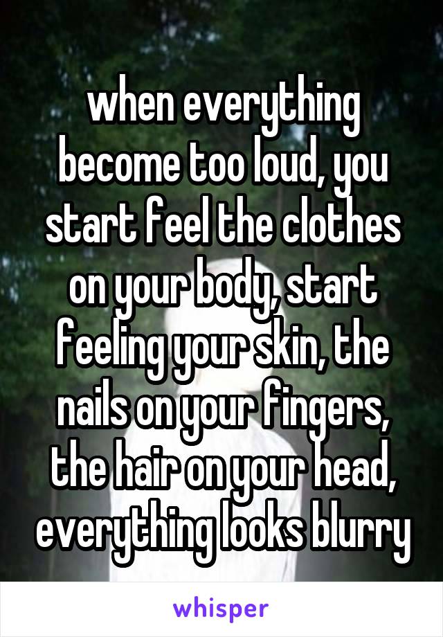 when everything become too loud, you start feel the clothes on your body, start feeling your skin, the nails on your fingers, the hair on your head, everything looks blurry