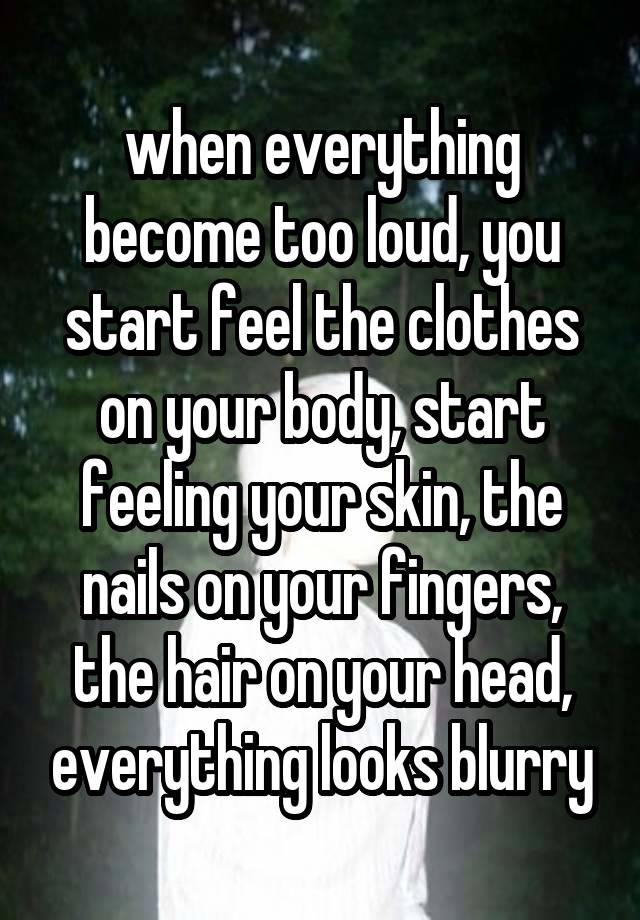 when everything become too loud, you start feel the clothes on your body, start feeling your skin, the nails on your fingers, the hair on your head, everything looks blurry