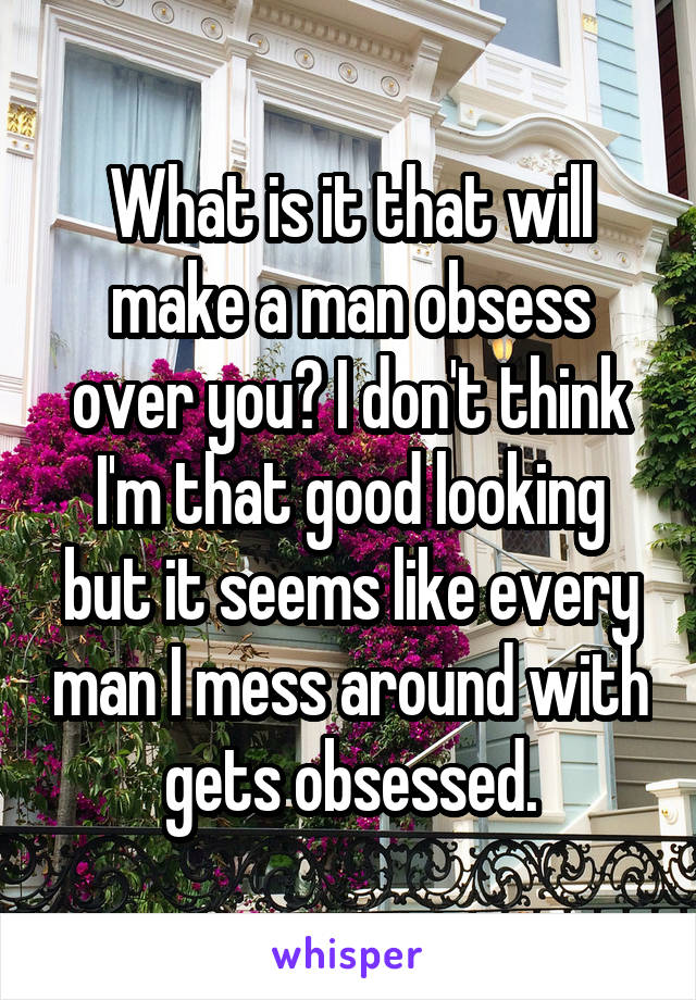 What is it that will make a man obsess over you? I don't think I'm that good looking but it seems like every man I mess around with gets obsessed.