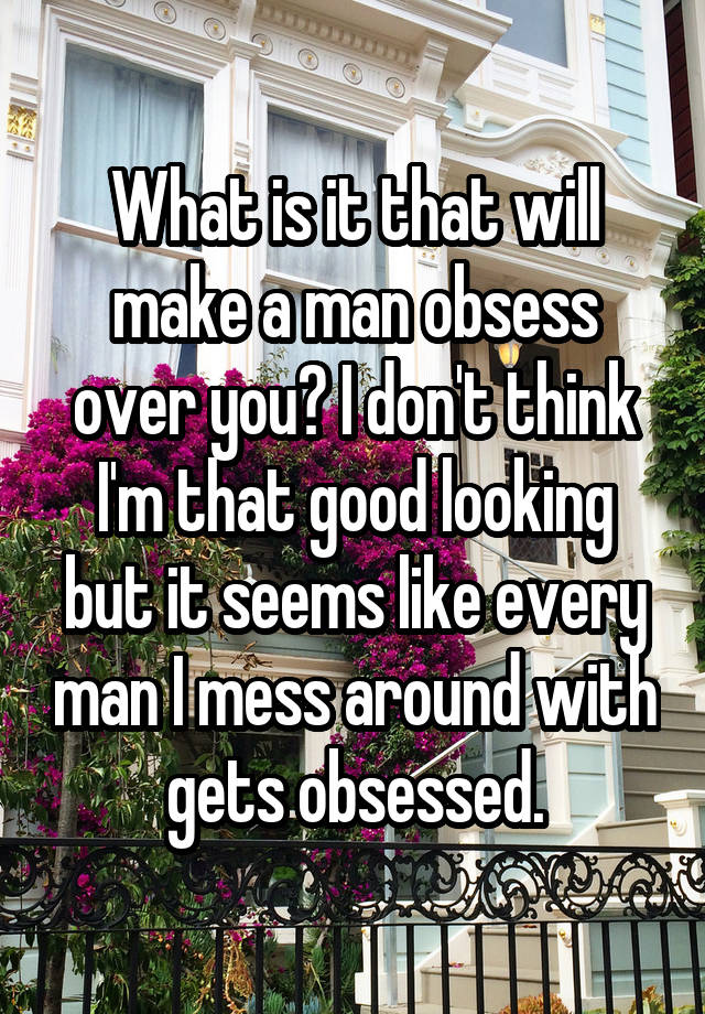 What is it that will make a man obsess over you? I don't think I'm that good looking but it seems like every man I mess around with gets obsessed.