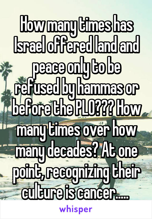 How many times has Israel offered land and peace only to be refused by hammas or before the PLO??? How many times over how many decades? At one point, recognizing their culture is cancer..... 