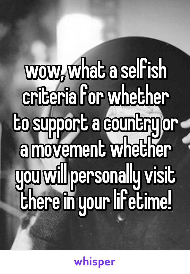 wow, what a selfish criteria for whether to support a country or a movement whether you will personally visit there in your lifetime!