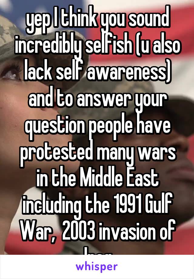 yep I think you sound incredibly selfish (u also lack self awareness) and to answer your question people have protested many wars in the Middle East including the 1991 Gulf War,  2003 invasion of Iraq